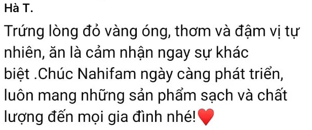 Hà T.: Trứng lòng đỏ vàng óng, thơm và đậm vị tự nhiên, ăn là cảm nhận ngay sự khác biệt. Chúc Nahifam ngày càng phát triển, luôn mang những sản phẩm sạch và chất lượng đến mọi gia đình nhé!