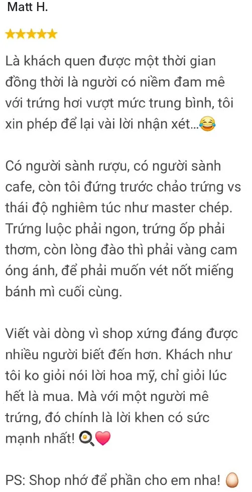Matt H., 5 sao: Là khách quen được một thời gian đồng thời là người có niềm đam mê với trứng hơi vượt mức trung bình, tôi xin phép để lại vài lời nhận xét... Có người sành rượu, có người sành cafe, còn tôi đứng trước chảo trứng vs thái độ nghiêm túc như master chép. Trứng luộc phải ngon, trứng ốp phải thơm, còn lòng đào thì phải vàng cam óng ánh, để phải muốn vét nốt miếng bánh mì cuối cùng. Viết vài dòng vì shop xứng đáng được nhiều người biết đến hơn. Khách như tôi ko giỏi nói lời hoa mỹ, chỉ giỏi lúc hết là mua. Mà với một người mê trứng, đó chính là lời khen có sức mạnh nhất! PS: Shop nhớ để phần cho em nha!