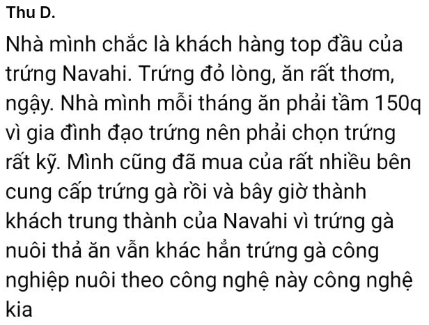 Thu D.: Nhà mình chắc là khách hàng top đầu của trứng Navahi. Trứng đỏ lòng, ăn rất thơm, ngậy. Nhà mình mỗi tháng ăn phải tầm 150q vì gia đình đạo trứng nên phải chọn trứng rất kỹ. Mình cũng đã mua của rất nhiều bên cung cấp trứng gà rồi và bây giờ thành khách trung thành của Navahi vì trứng gà nuôi thả ăn vẫn khác hẳn trứng gà công nghiệp nuôi theo công nghệ này công nghệ kia